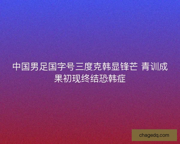 中国男足国字号三度克韩显锋芒 青训成果初现终结恐韩症