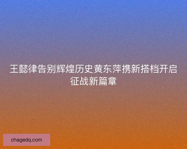 王懿律告别辉煌历史黄东萍携新搭档开启征战新篇章