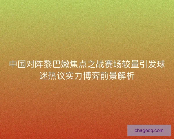 中国对阵黎巴嫩焦点之战赛场较量引发球迷热议实力博弈前景解析