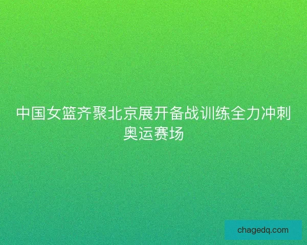 中国女篮齐聚北京展开备战训练全力冲刺奥运赛场